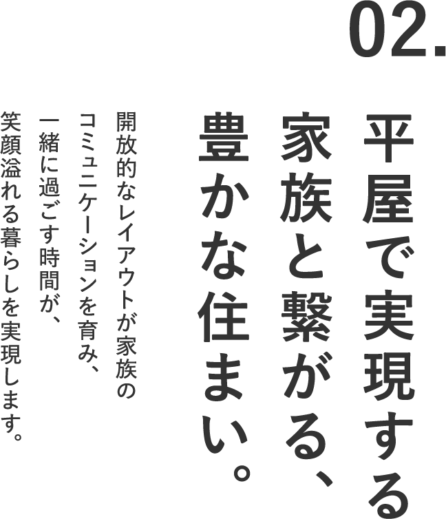 02.平屋で実現する家族と繋がる、豊かな住まい。開放的なレイアウトが家族のコミュニケーションを育み、一緒に過ごす時間が、笑顔溢れる暮らしを実現します。