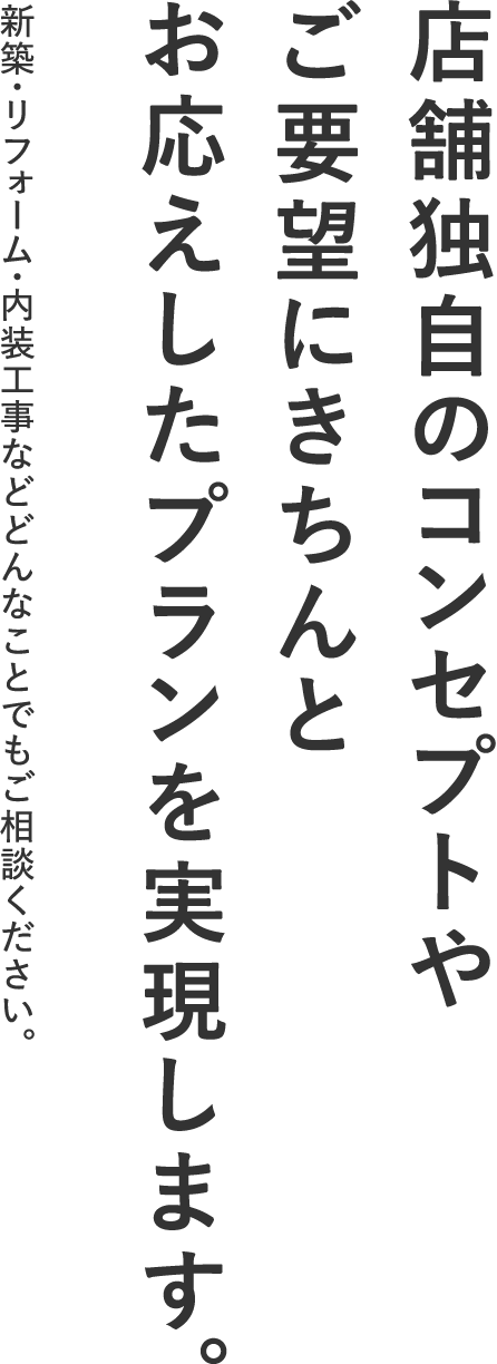 店舗独自のコンセプトやご要望にきちんとお応えしたプランを実現します。新築・リフォーム・内装工事などどんなことでもご相談ください。